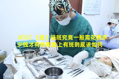 🐞 【斑】祛斑究竟一般需花费多少钱才有效呢脸上有斑到底该如何 🦍 解决